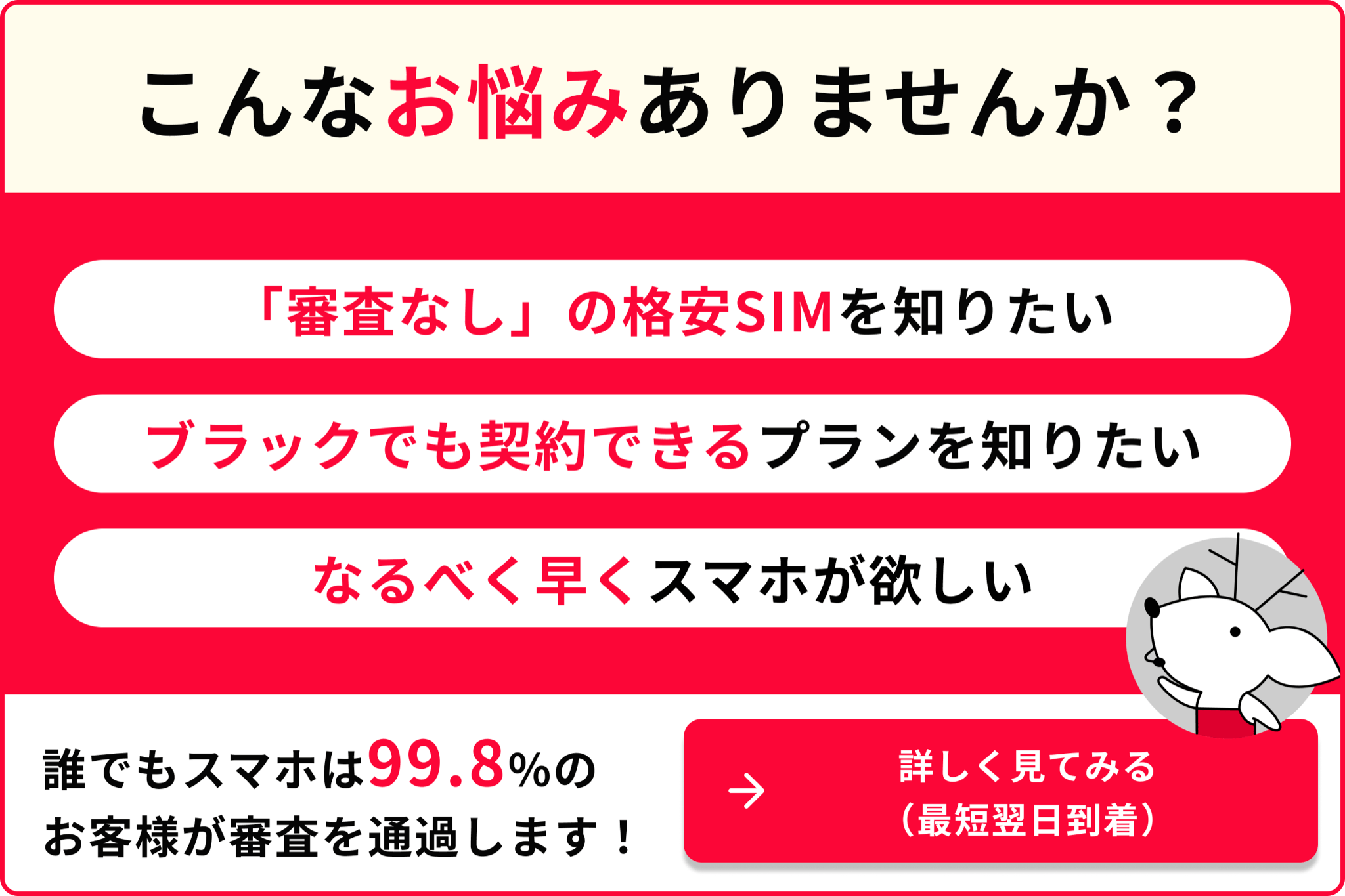 こんなお悩みありませんか 審査なしの格安SIMを知りたい ブラックでも契約できるプランを知りたい なるべく早くスマホが欲しい 誰でもスマホは99.8％のお客様が審査を通過します 詳しく見てみる 最短翌日到着