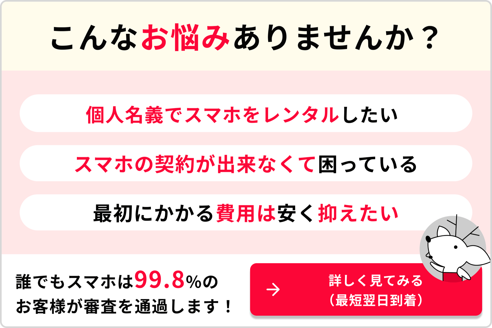 こんなお悩みありませんか？ 個人名義でスマホをレンタルしたい スマホの契約が出来なくて困っている 最初にかかる費用は安く抑えたい 誰でもスマホは99.8％のお客様が審査を通過します！→詳しく見てみる（最短翌日到着）