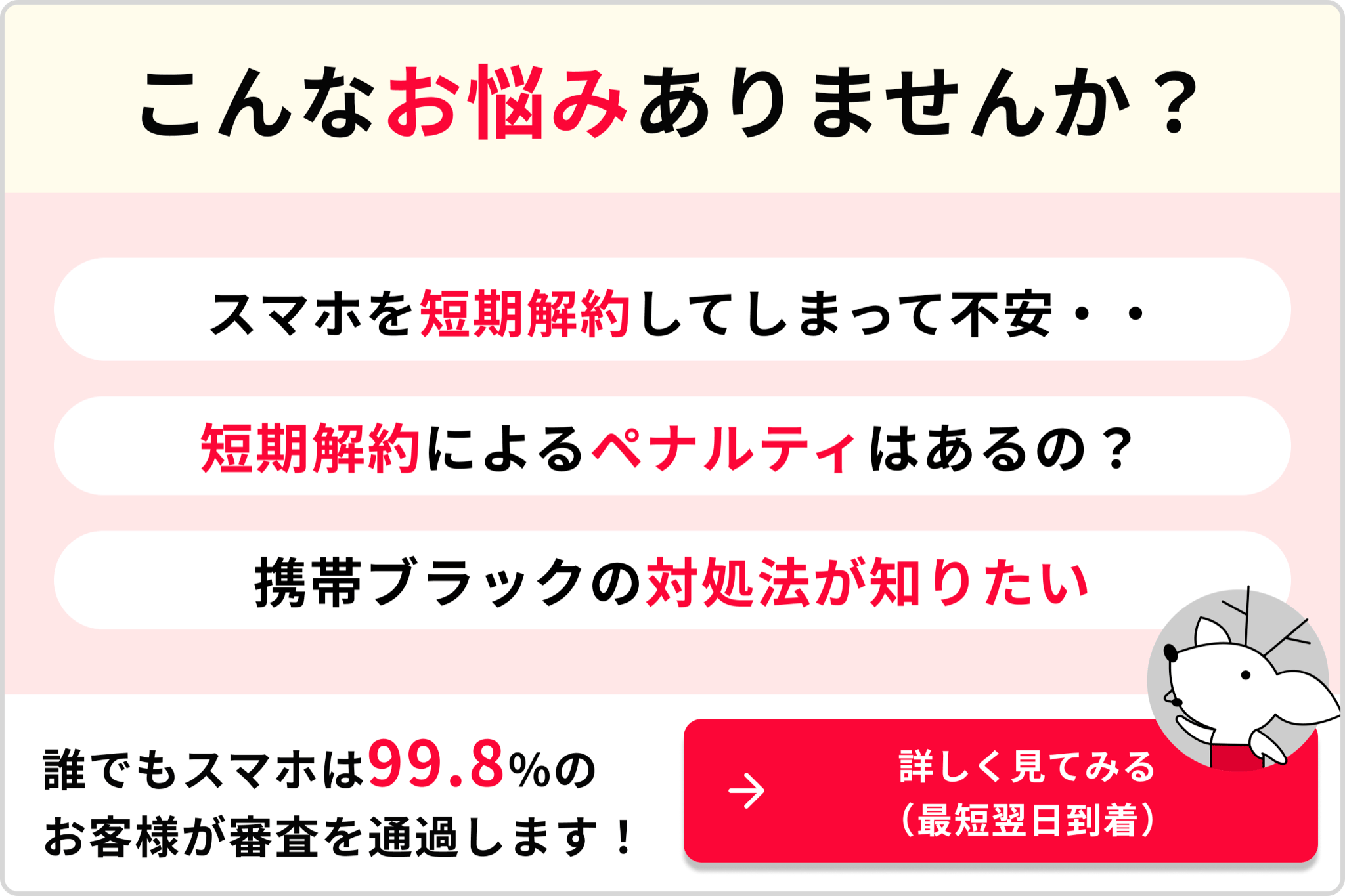 こんなお悩みありませんか?スマホを短期解約してしまって不安・・短期解約によるペナルティはあるの?携帯ブラックの対処法が知りたい 誰でもスマホは99.8%のお客様が審査を通過します!→詳しく見てみる(最短翌日到着)