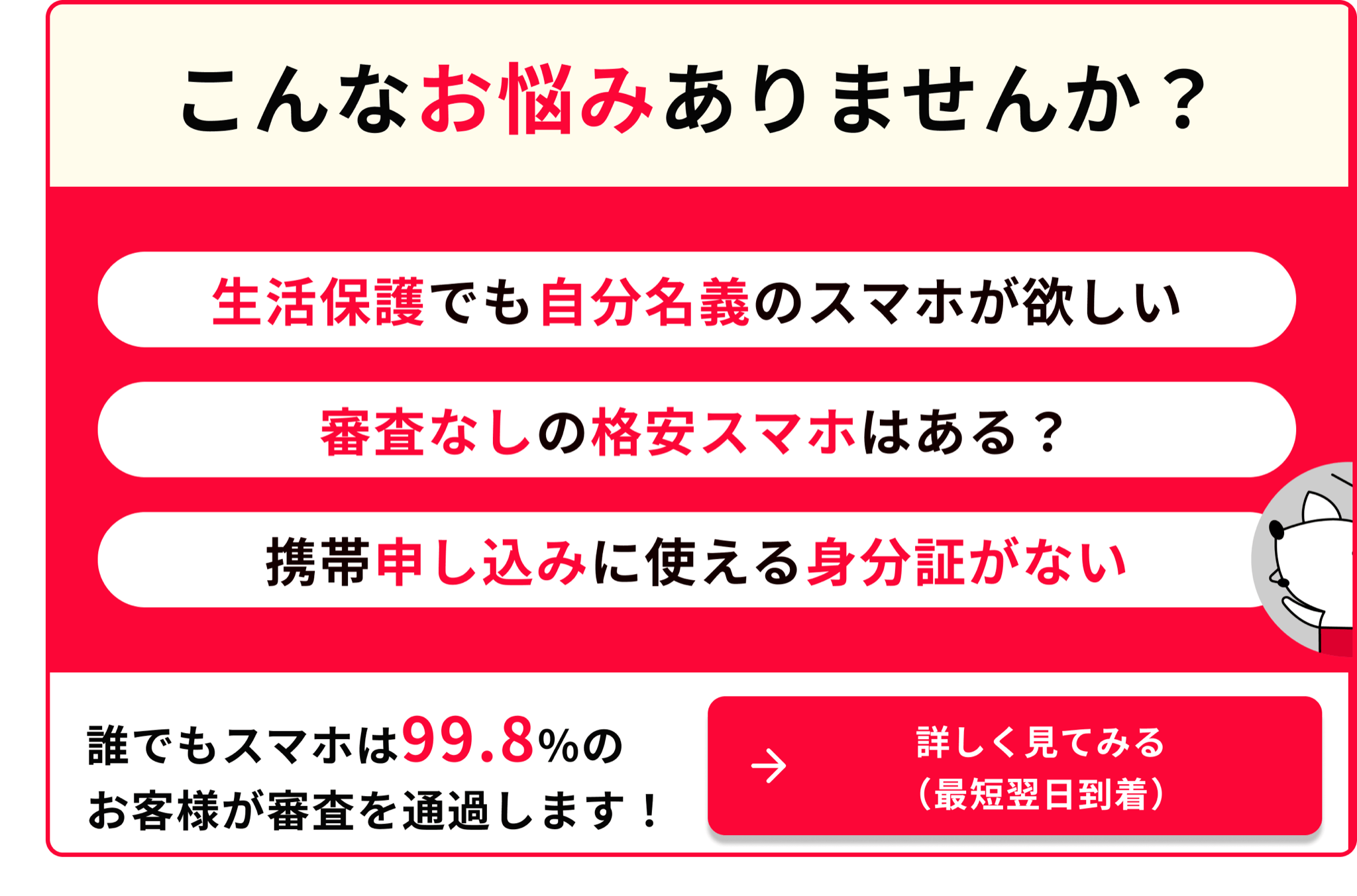 こんなお悩みありませんか 生活保護でも自分のスマホが欲しい 審査なしの格安スマホはある 携帯申し込みに使える身分証がない 誰でもスマホは99.8％のお客様が審査を通過します 詳しく見てみる 最短翌日到着