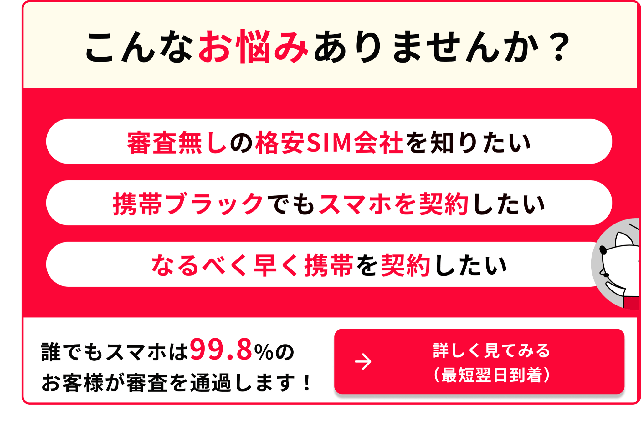 こんなお悩みありませんか 携帯ブラックでもスマホを契約したい なるべく早く携帯を契約したい 誰でもスマホは99.8％のお客様が審査を通過します 詳しく見てみる（最短翌日到着）