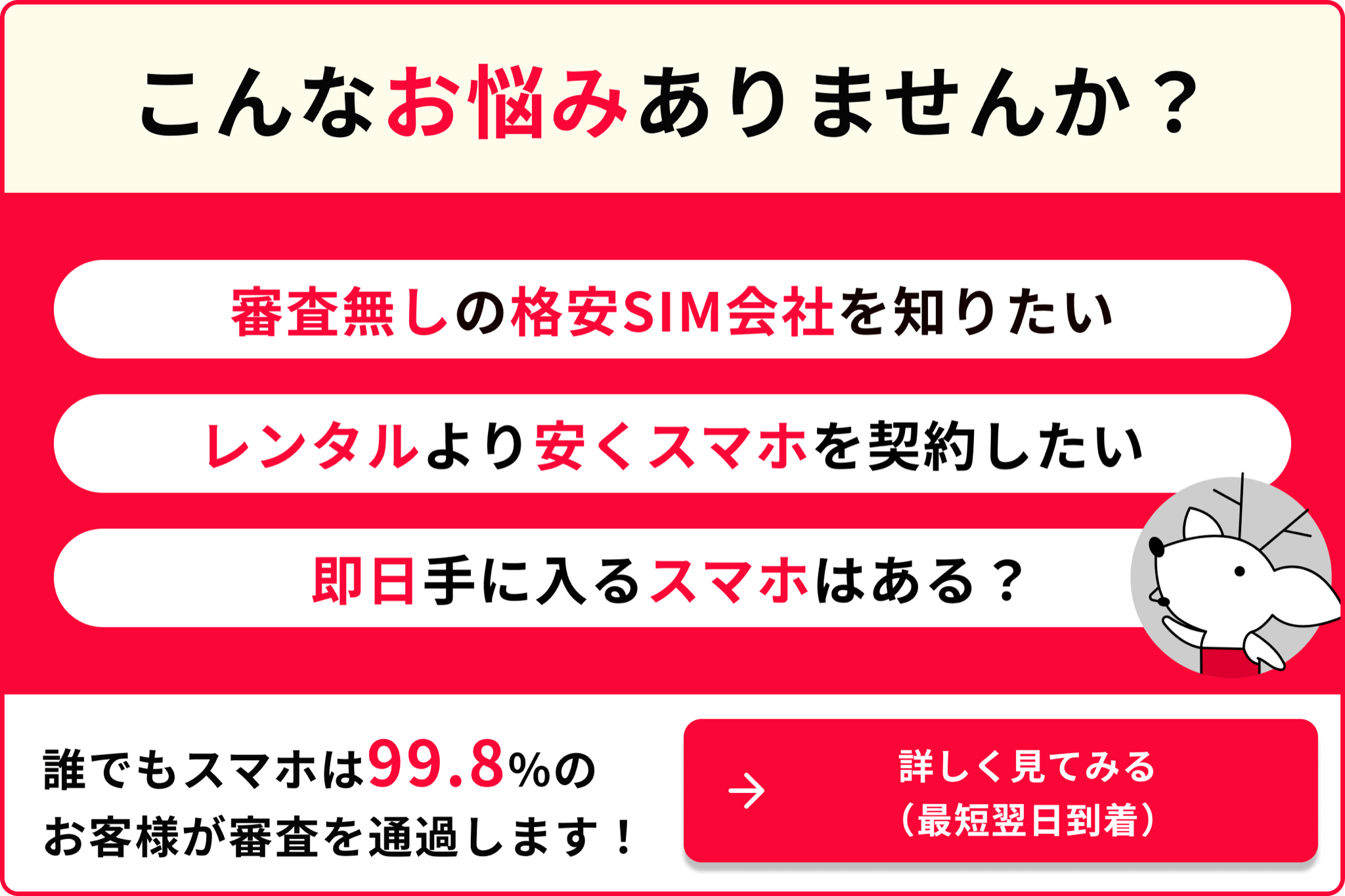 こんなお悩みありませんか 審査なしの格安SIM会社を知りたい レンタルより安くスマホを契約したい 即日手に入るスマホはある？ 誰でもスマホは99.8％のお客様が審査を通過します 詳しく見てみる 最短翌日到着