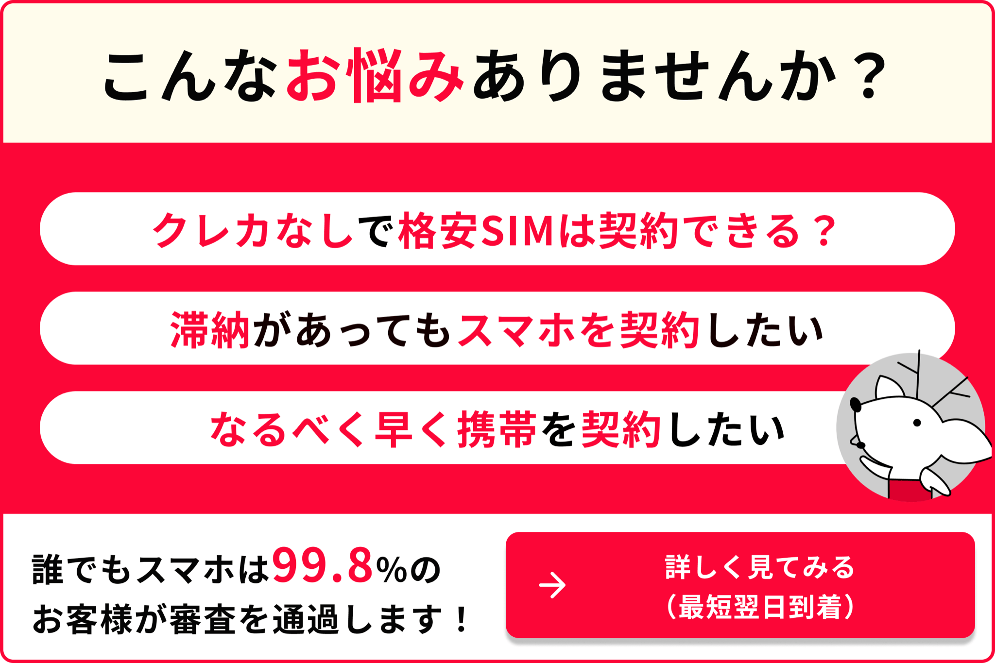 こんなお悩みありませんか クレカなしで格安SIMは契約できる? 滞納があってもスマホを契約したい なるべく早く携帯を契約したい 誰でもスマホは99.8%のお客様が審査を通過します 詳しく見てみる 最短翌日到着