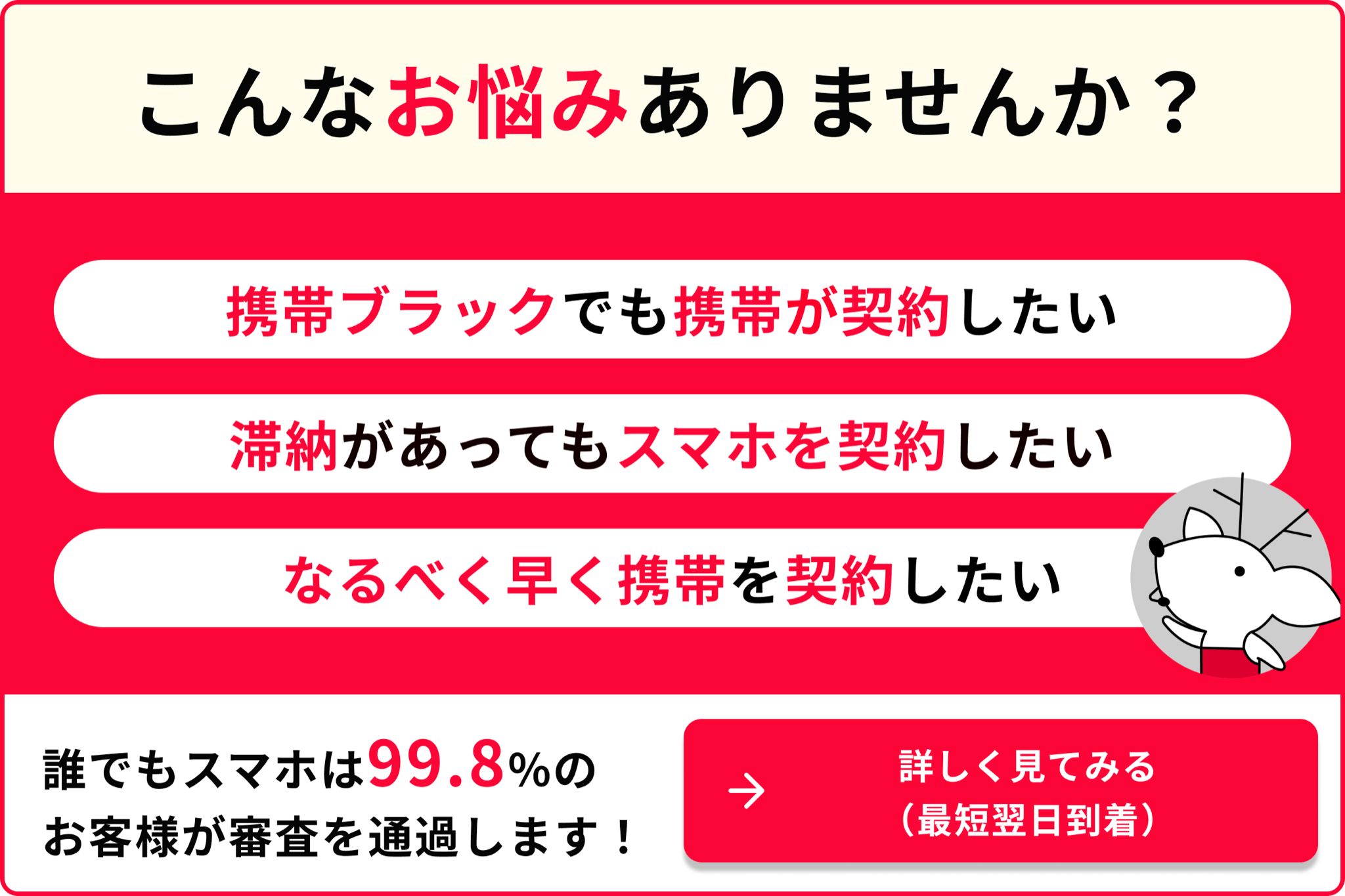 こんなお悩みありませんか 携帯ブラックでも携帯が契約したい 滞納があってもスマホを契約したい なるべく早く携帯を契約したい 誰でもスマホは99.8％のお客様が審査を通過します 詳しく見てみる 最短翌日到着