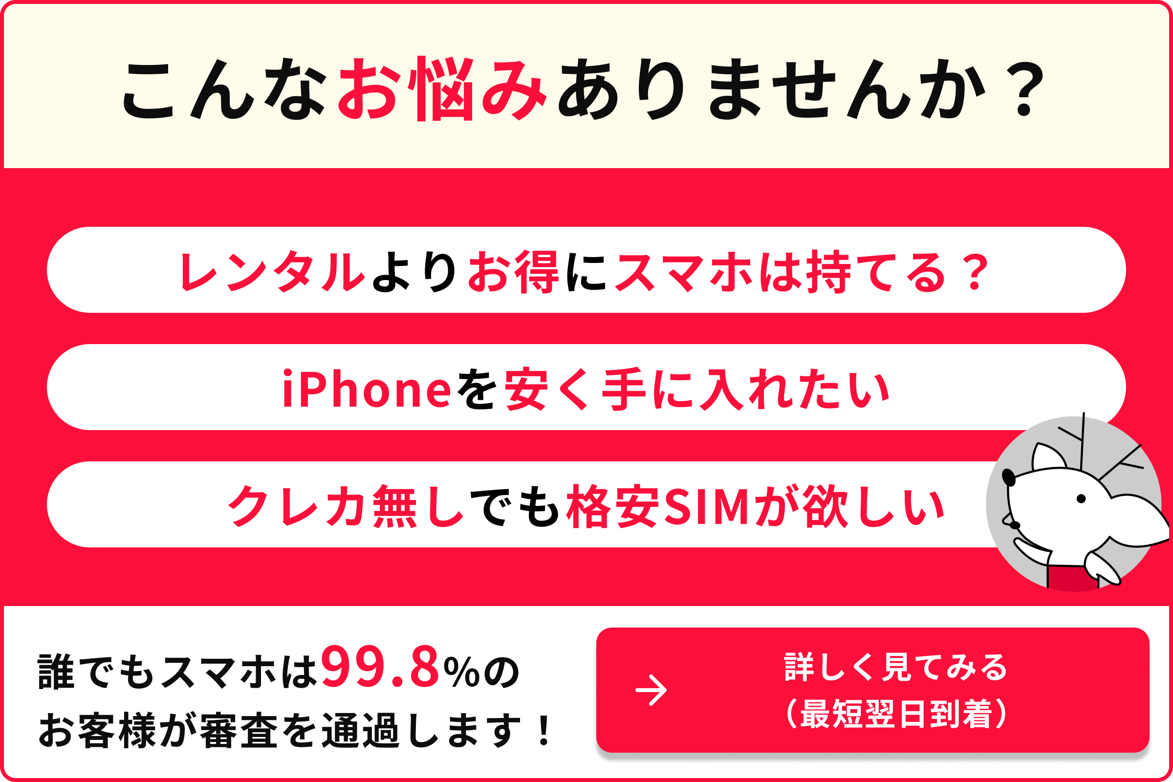 こんなお悩みありませんか？ レンタルよりお得にスマホは持てる？ iPhoneを安く手に入れたい クレカ無しでも格安いSIMが欲しい 誰でもスマホは99.8％のお客様が審査を通過します 詳しく見てみる 最短翌日到着
