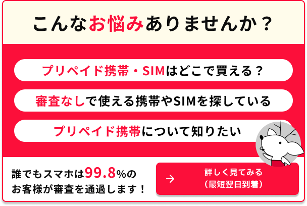 こんなお悩みありませんか プリペイド携帯SIMはどこで買える？ 審査なしで使える携帯やSIMを探している プリペイド携帯について知りたい 誰でもスマホは99.8％のお客様が審査を通過します 詳しく見てみる 最短翌日到着