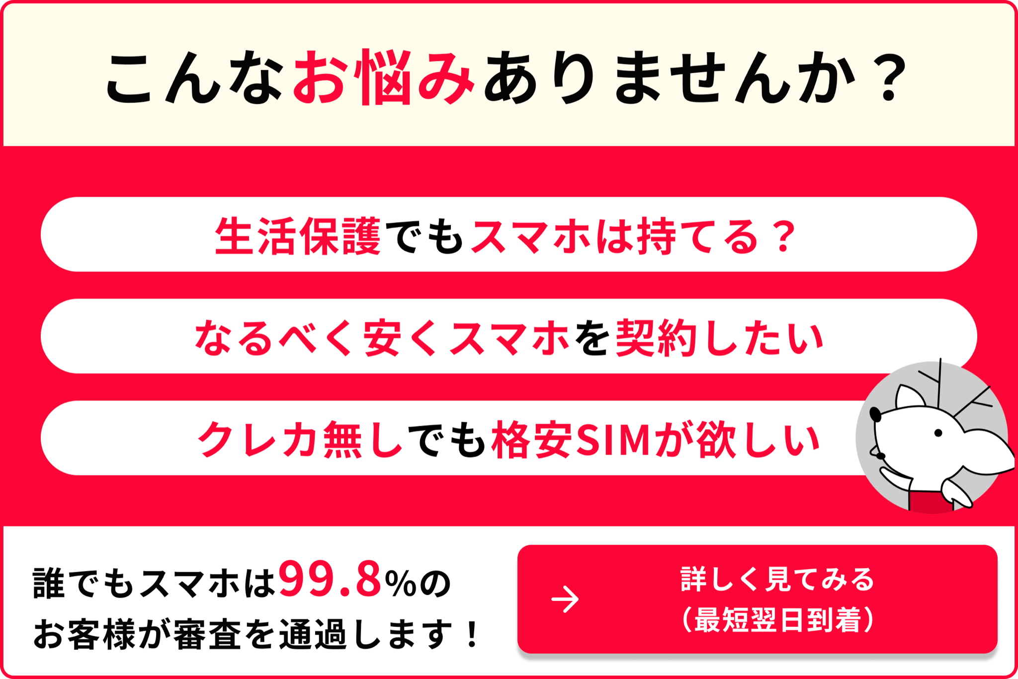 こんなお悩みありませんか？ 生活保護でもスマホは持てる？ なるべく安くスマホを契約したい クレカ無しでも格安SIMが欲しい 誰でもスマホは99.8％のお客様が審査を通過します！ 詳しく見てみる 最短翌日到着