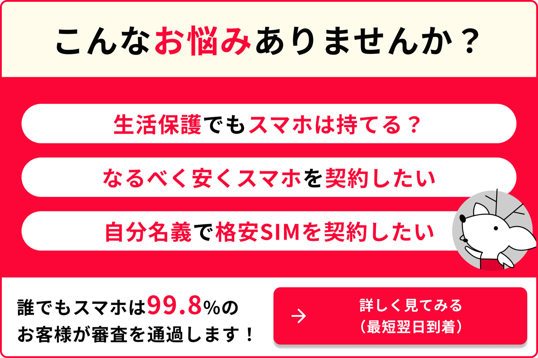 こんなお悩みありませんか？ 生活保護でもスマホは持てる？ なるべく安くスマホを契約したい 自分名義で格安SIMを契約したい 誰でもスマホは99.8％のお客様が審査を通過します 詳しく見てみる 最短翌日到着