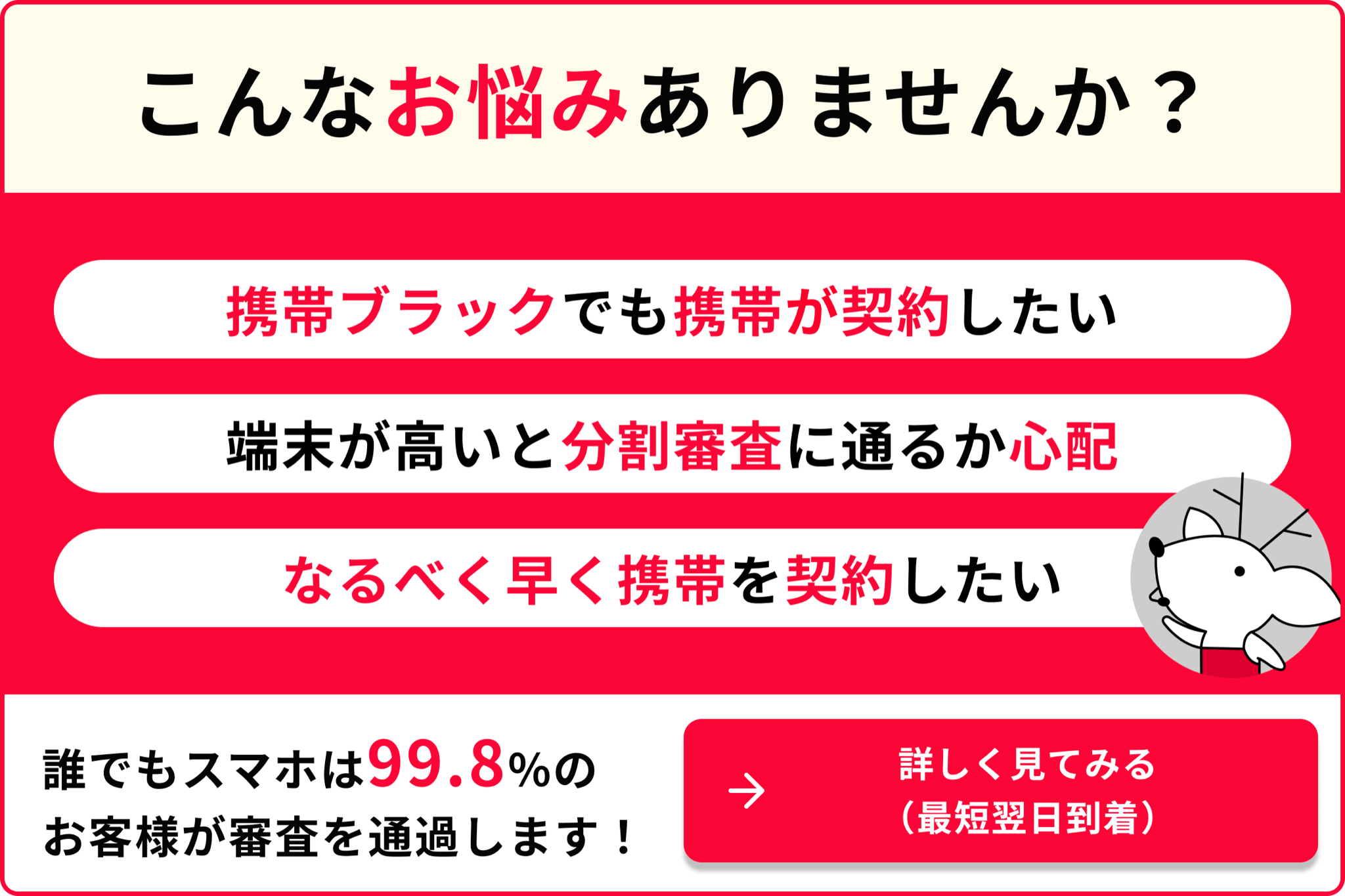 こんなお悩みありませんか？ 携帯ブラックでも携帯が契約したい 端末が高いと分割審査に通るか心配 なるべく早く携帯を契約したい 誰でもスマホは99.8％のお客様が審査を通過します！ 詳しく見てみる 最短翌日到着