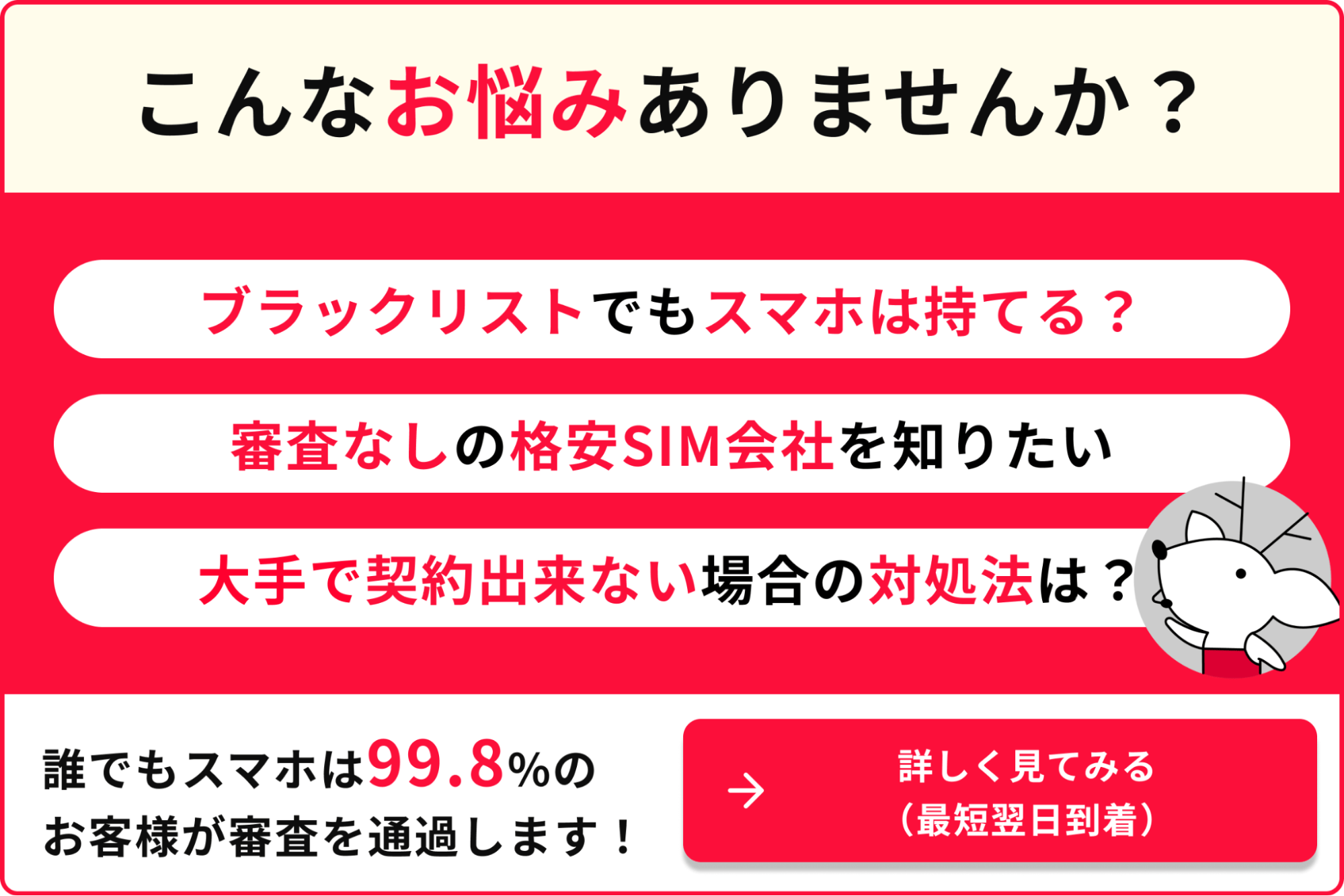 こんなお悩みありませんか？ブラックリストでもスマホは持てる？審査なしの格安SIM会社を知りたい大手で契約出来ない場合の対処法は？誰でもスマホは99.8%のお客様が審査を通過します！ 詳しく見てみる（最短翌日到着）