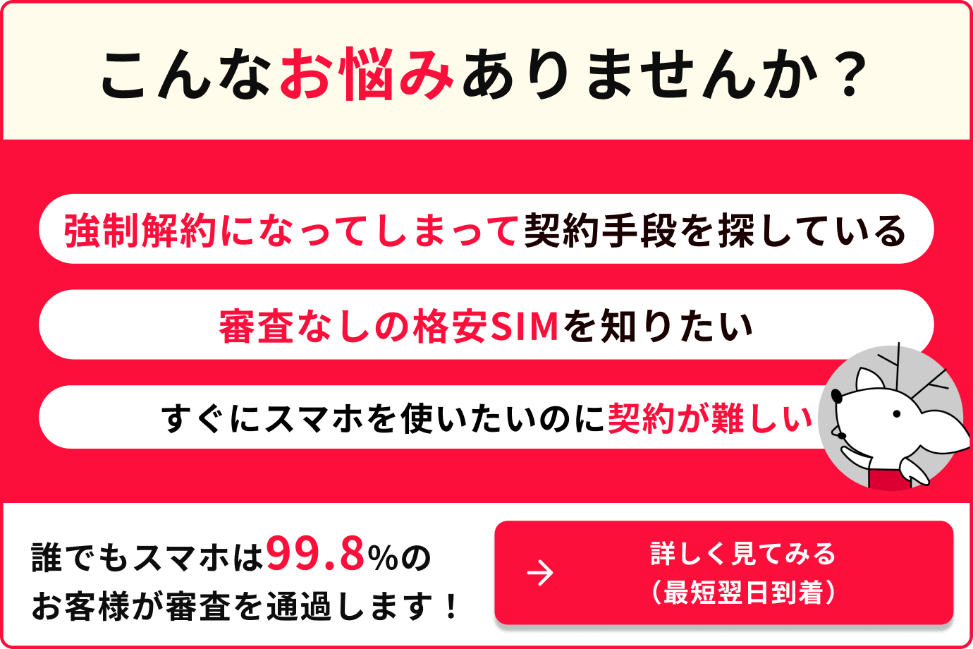 こんなお悩みありませんか？強制解約になってしまって契約手段を探している　審査なしの格安SIMを知りたい　すぐにスマホを使いたいのに契約が難しい　誰でもスマホは99.8%のお客様が審査を通過します！　詳しく見てみる（最短翌日到着）