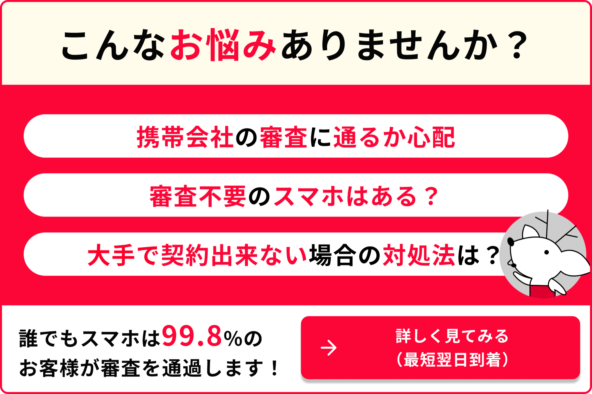 こんなお悩みありませんか 携帯会社の審査に通るか心配 審査不要のスマホはある？ 大手で契約できない場合の対処法は？ 誰でもスマホは99.8％のお客様が審査を通過します 詳しく見てみる 最短翌日到着