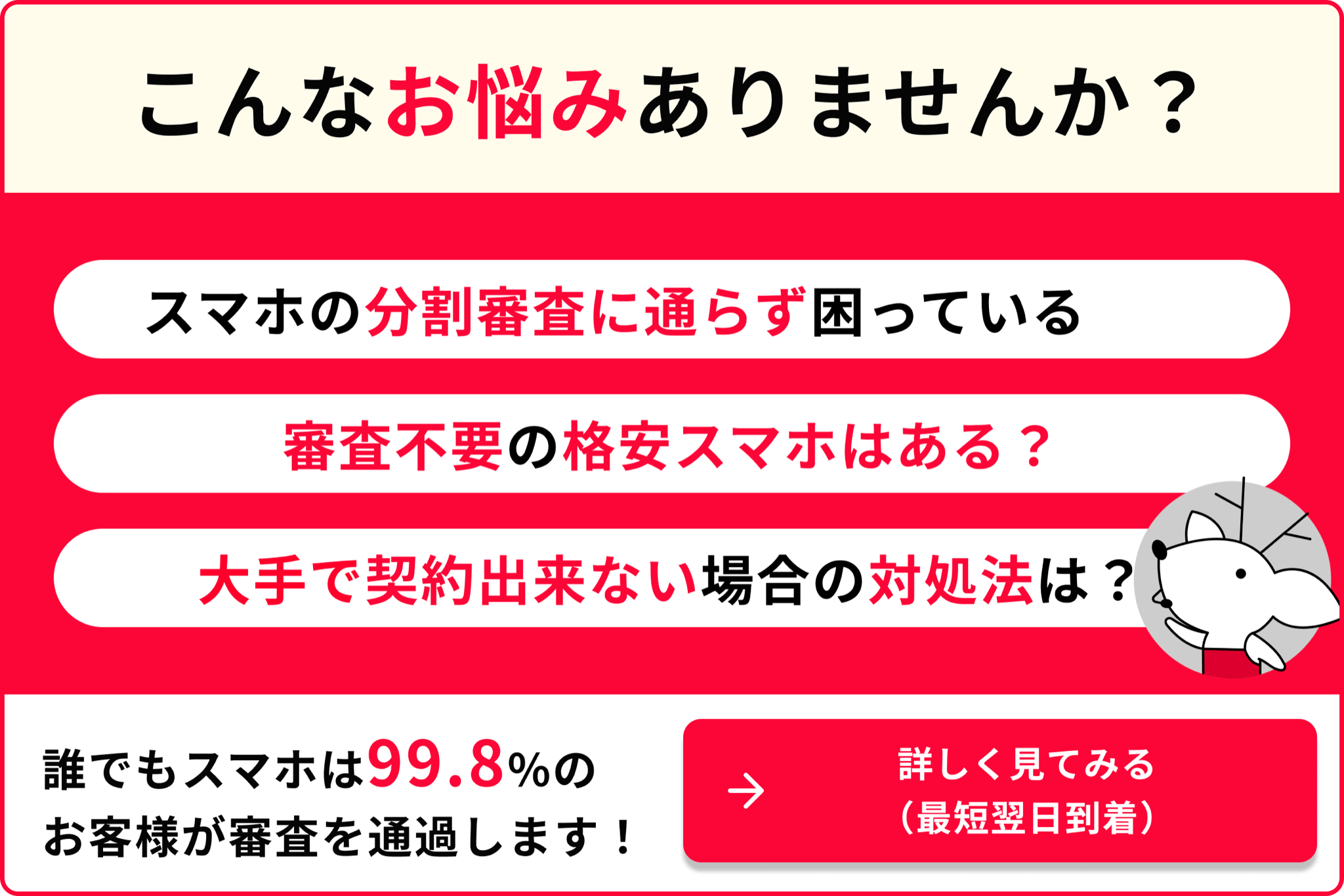 こんなお悩みありませんか? スマホの分割審査に通らず困っている 審査不要の格安スマホはある? 大手で契約できない場合の対処法は? 99.8%のお客様が審査を通過します! 詳しく見てみる 最短翌日到着