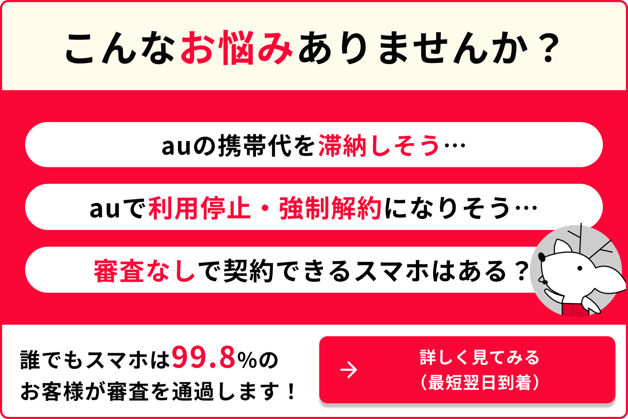 こんなお悩みありませんか？ auの携帯代を滞納しそう auで利用停止・強制解約になりそう 審査なしで契約できるスマホはある？ 誰でもスマホは99.8％のお客様が審査を通過します！ 詳しく見てみる