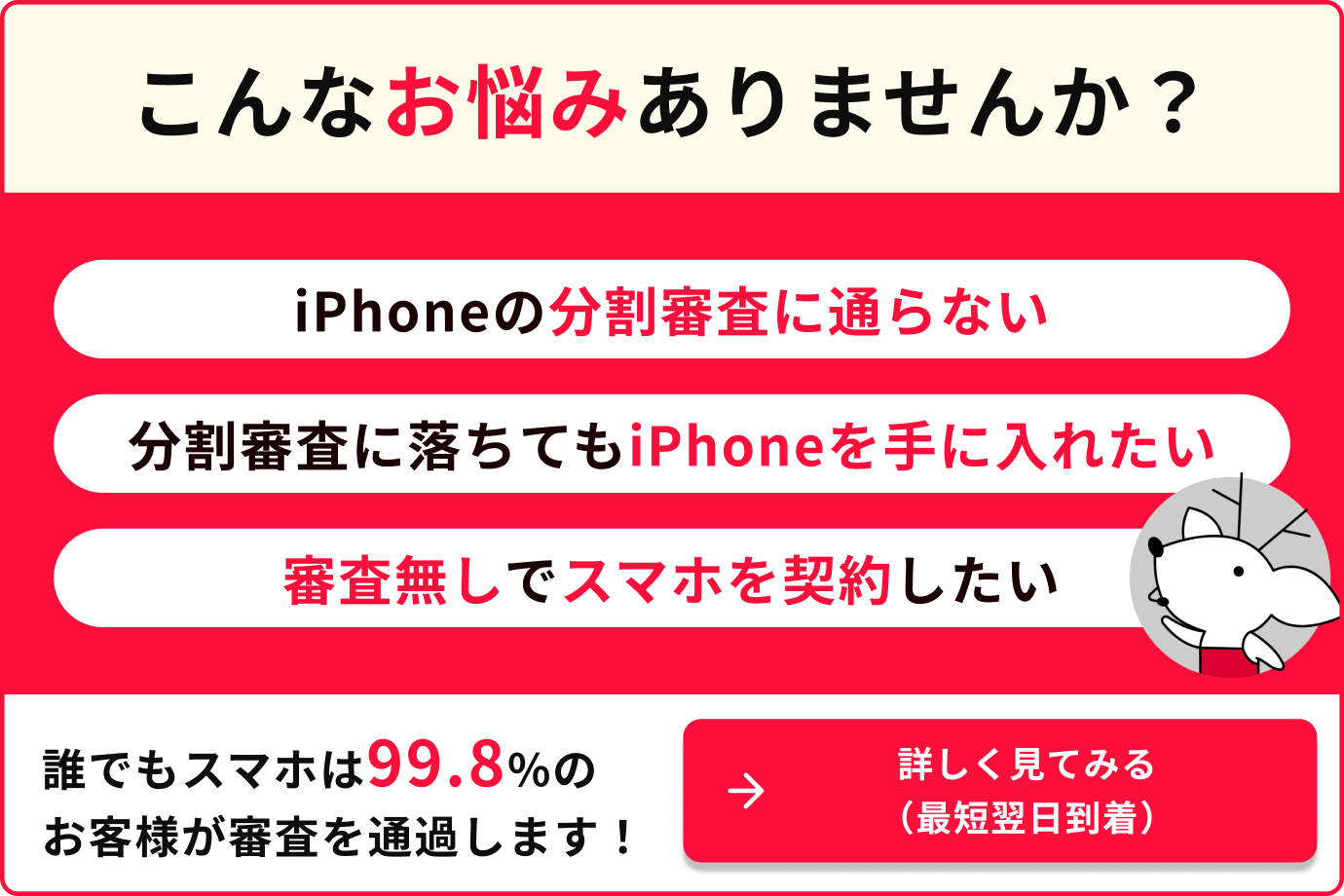こんなお悩みはありませんか？iPhoneの分割審査に通らない　分割審査に落ちてもiPhoneを手に入れたい　審査無しでスマホを契約したい　誰でもスマホは99.8%のお客様が審査を通過します！詳しく見てみる（最短翌日到着）
