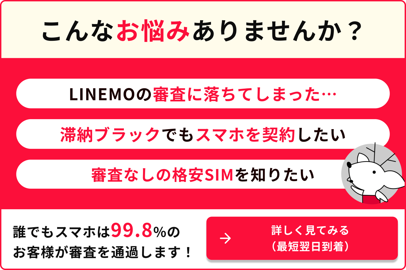こんなお悩みありませんか？LINEMOの審査に落ちてしまった…滞納ブラックでもスマホを契約したい、審査なしの格安SIMを知りたい　誰でもスマホは99.8%のお客様が審査を通過します。詳しく見てみる（最短翌日到着）