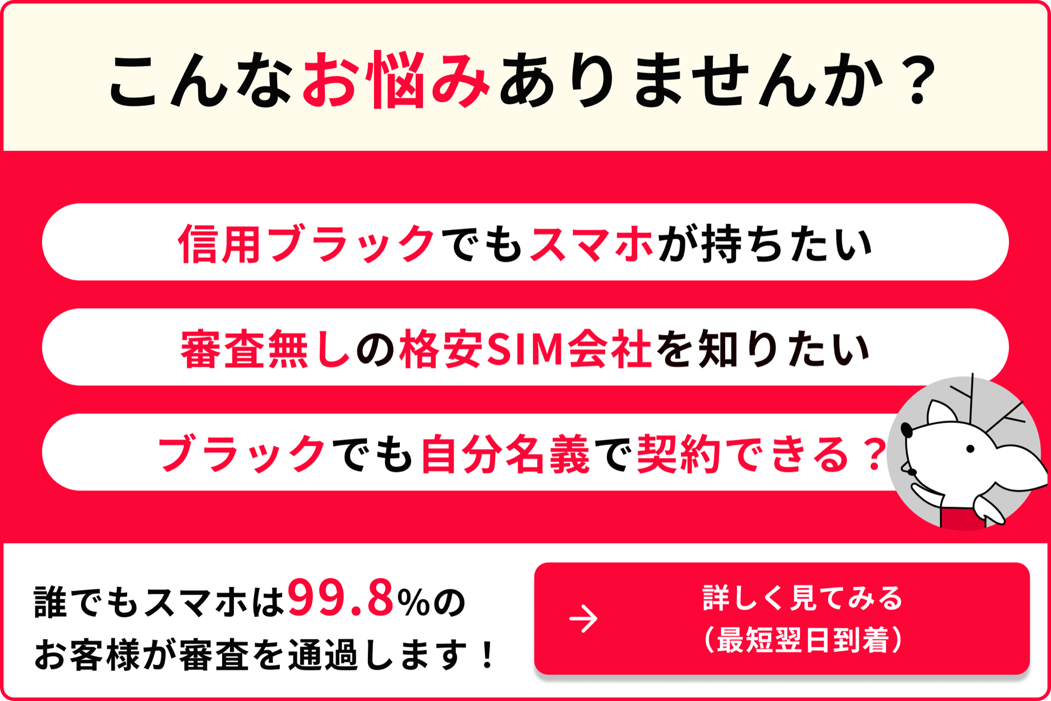 こんなお悩みありませんか 信用ブラックでもスマホが持ちたい 審査なしの格安SIM会社を知りたい 携帯ブラックでも自分名義で契約できる 誰でもスマホは99.8のお客様が審査を通過します 詳しく見てみる 最短翌日到着