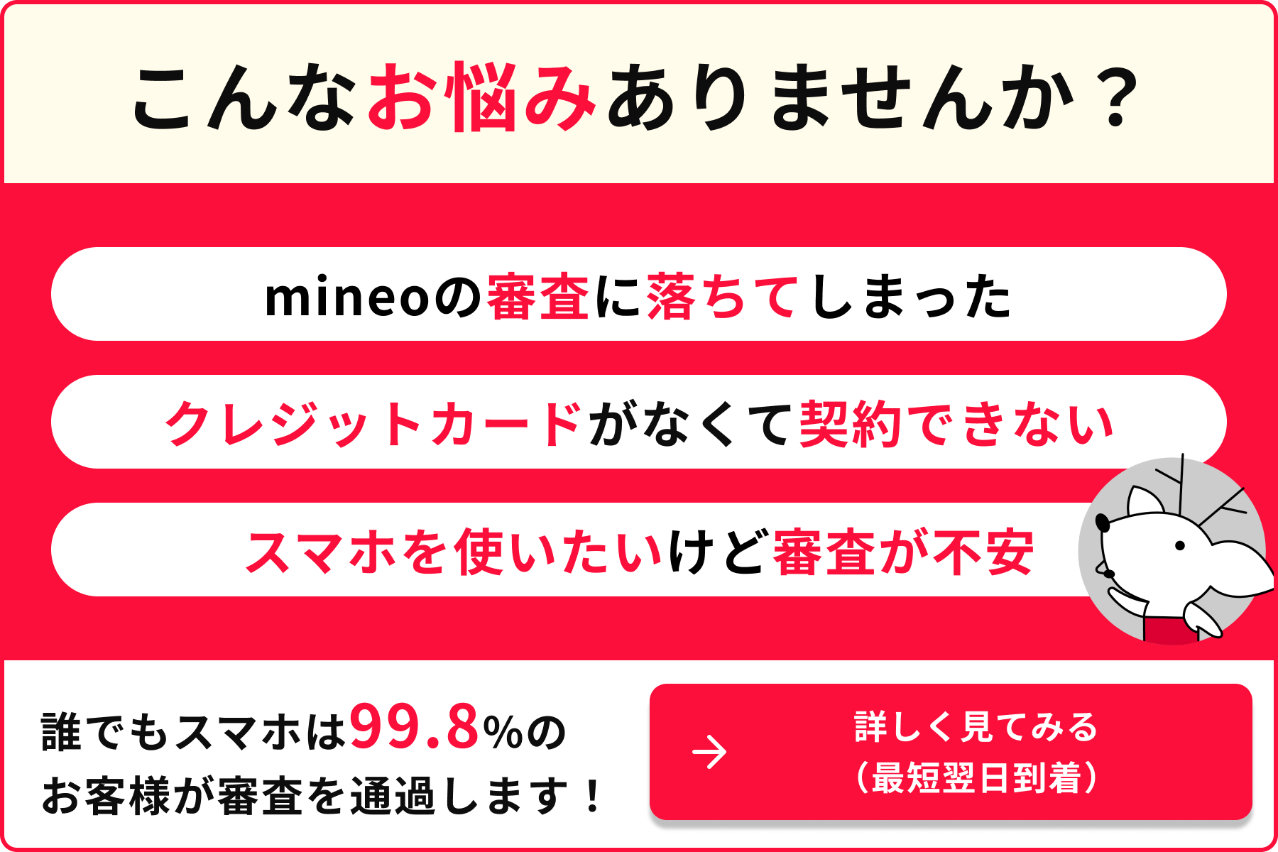 こんなお悩みありませんか？ mineoの審査に落ちてしまった クレジットカードがなくて契約できない スマホを使いたいけど審査が不安 誰でもスマホは99.8%のお客様が審査を通過します！詳しく見てみる（最短翌日到着）