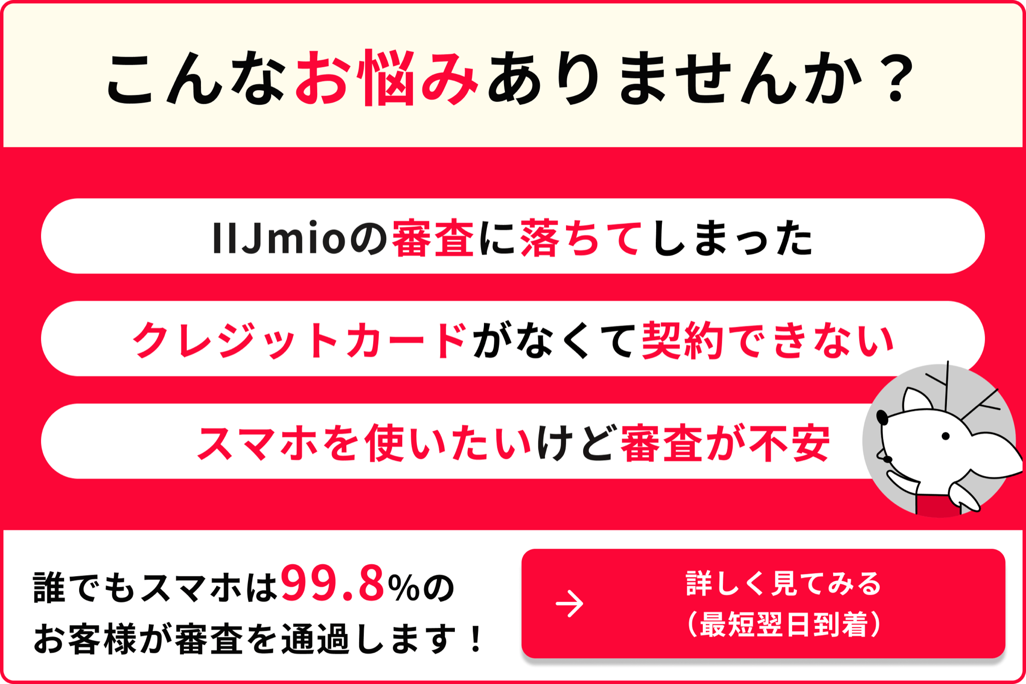 こんなお悩みありませんか？ IIJmioの審査に落ちてしまった クレジットカードがなくて契約できない スマホを使いたいけど審査が不安 誰でもスマホは99.8％のお客様が審査を通過します！詳しく見てみる（最短翌日到着）